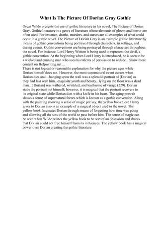 What Is The Picture Of Dorian Gray Gothic
Oscar Wilde presents the use of gothic literature in his novel, The Picture of Dorian
Gray. Gothic literature is a genre of literature where elements of gloom and horror are
often used. For instance, deaths, murders, and curses are all examples of what could
occur in a gothic novel. The Picture of Dorian Gray is an example gothic literature by
means of gothic conventions being portrayed through characters, in settings, and
during events. Gothic conventions are being portrayed through characters throughout
the novel. For instance, Lord Henry Wotton is being used to represent the devil, a
gothic convention. At the beginning when Lord Henry is introduced, he is seen to be
a wicked and cunning man who uses his talents of persuasion to seduce... Show more
content on Helpwriting.net ...
There is not logical or reasonable explanation for why the picture ages while
Dorian himself does not. However, the most supernatural event occurs when
Dorian dies and ...hanging upon the wall was a splendid portrait of [Dorian] as
they had last seen him...exquisite youth and beauty...lying on the floor was a dead
man... [Dorian] was withered, wrinkled, and loathsome of visage (229). Dorian
stabs the portrait not himself; however, it is magical that the portrait recovers to
its original state while Dorian dies with a knife in his heart. The aging portrait
shows a sense of supernatural forces which is known as a gothic convention. Along
with the painting showing a sense of magic per say, the yellow book Lord Henry
gives to Dorian also is an example of a magical object used in the novel. The
yellow book fascinates Dorian through means of forgetting how time was going
and allowing all the sins of the world to pass before him. The sense of magic can
be seen when Wilde relates the yellow book to be sort of an obsession and shares
that Dorian could not free himself from its influences. The yellow book has a magical
power over Dorian creating the gothic literature
 