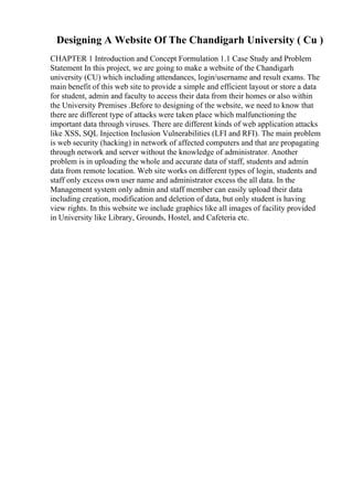 Designing A Website Of The Chandigarh University ( Cu )
CHAPTER 1 Introduction and Concept Formulation 1.1 Case Study and Problem
Statement In this project, we are going to make a website of the Chandigarh
university (CU) which including attendances, login/username and result exams. The
main benefit of this web site to provide a simple and efficient layout or store a data
for student, admin and faculty to access their data from their homes or also within
the University Premises .Before to designing of the website, we need to know that
there are different type of attacks were taken place which malfunctioning the
important data through viruses. There are different kinds of web application attacks
like XSS, SQL Injection Inclusion Vulnerabilities (LFI and RFI). The main problem
is web security (hacking) in network of affected computers and that are propagating
through network and server without the knowledge of administrator. Another
problem is in uploading the whole and accurate data of staff, students and admin
data from remote location. Web site works on different types of login, students and
staff only excess own user name and administrator excess the all data. In the
Management system only admin and staff member can easily upload their data
including creation, modification and deletion of data, but only student is having
view rights. In this website we include graphics like all images of facility provided
in University like Library, Grounds, Hostel, and Cafeteria etc.
 