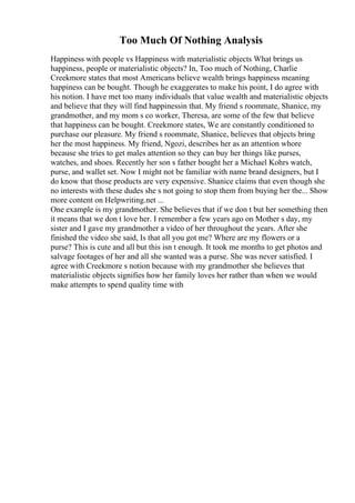 Too Much Of Nothing Analysis
Happiness with people vs Happiness with materialistic objects What brings us
happiness, people or materialistic objects? In, Too much of Nothing, Charlie
Creekmore states that most Americans believe wealth brings happiness meaning
happiness can be bought. Though he exaggerates to make his point, I do agree with
his notion. I have met too many individuals that value wealth and materialistic objects
and believe that they will find happinessin that. My friend s roommate, Shanice, my
grandmother, and my mom s co worker, Theresa, are some of the few that believe
that happiness can be bought. Creekmore states, We are constantly conditioned to
purchase our pleasure. My friend s roommate, Shanice, believes that objects bring
her the most happiness. My friend, Ngozi, describes her as an attention whore
because she tries to get males attention so they can buy her things like purses,
watches, and shoes. Recently her son s father bought her a Michael Kohrs watch,
purse, and wallet set. Now I might not be familiar with name brand designers, but I
do know that those products are very expensive. Shanice claims that even though she
no interests with these dudes she s not going to stop them from buying her the... Show
more content on Helpwriting.net ...
One example is my grandmother. She believes that if we don t but her something then
it means that we don t love her. I remember a few years ago on Mother s day, my
sister and I gave my grandmother a video of her throughout the years. After she
finished the video she said, Is that all you got me? Where are my flowers or a
purse? This is cute and all but this isn t enough. It took me months to get photos and
salvage footages of her and all she wanted was a purse. She was never satisfied. I
agree with Creekmore s notion because with my grandmother she believes that
materialistic objects signifies how her family loves her rather than when we would
make attempts to spend quality time with
 