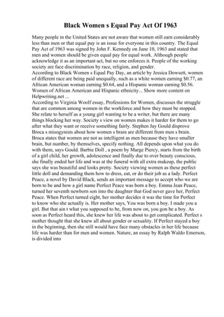 Black Women s Equal Pay Act Of 1963
Many people in the United States are not aware that women still earn considerably
less than men or that equal pay is an issue for everyone in this country. The Equal
Pay Act of 1963 was signed by John F. Kennedy on June 10, 1963 and stated that
men and women should be given equal pay for equal work. Although people
acknowledge it as an important act, but no one enforces it. People of the working
society are face discrimination by race, religion, and gender.
According to Black Women s Equal Pay Day, an article by Jessica Dowsett, women
of different race are being paid unequally, such as a white women earning $0.77, an
African American woman earning $0.64, and a Hispanic woman earning $0.56.
Women of African American and Hispanic ethnicity... Show more content on
Helpwriting.net ...
According to Virginia Woolf essay, Professions for Women, discusses the struggle
that are common among women in the workforce and how they must be stopped.
She relate to herself as a young girl wanting to be a writer, but there are many
things blocking her way. Society s view on women makes it harder for them to go
after what they want or receive something fairly. Stephen Jay Gould disprove
Broca s misogynists about how women s brain are different from men s brain.
Broca states that women are not as intelligent as men because they have smaller
brain, but number, by themselves, specify nothing. All depends upon what you do
with them, says Gould. Barbie Doll , a poem by Marge Piercy, starts from the birth
of a girl child, her growth, adolescence and finally due to over beauty conscious,
she finally ended her life and was at the funeral with all extra makeup, the public
says she was beautiful and looks pretty. Society viewing women as these perfect
little doll and demanding them how to dress, eat, or do their job as a lady. Perfect
Peace, a novel by David Black, sends an important message to accept who we are
born to be and how a girl name Perfect Peace was born a boy. Emma Jean Peace,
turned her seventh newborn son into the daughter that God never gave her, Perfect
Peace. When Perfect turned eight, her mother decides it was the time for Perfect
to know who she actually is. Her mother says, You was born a boy. I made you a
girl. But that ain t what you supposed to be, from now on, you gon be a boy. As
soon as Perfect heard this, she knew her life was about to get complicated. Perfect s
mother thought that she knew all about gender or sexuality. If Perfect stayed a boy
in the beginning, then she still would have face many obstacles in her life because
life was harder than for men and women. Nature, an essay by Ralph Waldo Emerson,
is divided into
 