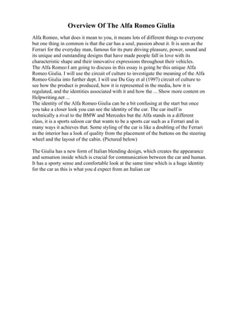 Overview Of The Alfa Romeo Giulia
Alfa Romeo, what does it mean to you, it means lots of different things to everyone
but one thing in common is that the car has a soul, passion about it. It is seen as the
Ferrari for the everyday man, famous for its pure driving pleasure, power, sound and
its unique and outstanding designs that have made people fall in love with its
characteristic shape and their innovative expressions throughout their vehicles.
The Alfa Romeo I am going to discuss in this essay is going be this unique Alfa
Romeo Giulia. I will use the circuit of culture to investigate the meaning of the Alfa
Romeo Giulia into further dept. I will use Du Gay et al (1997) circuit of culture to
see how the product is produced, how it is represented in the media, how it is
regulated, and the identities associated with it and how the ... Show more content on
Helpwriting.net ...
The identity of the Alfa Romeo Giulia can be a bit confusing at the start but once
you take a closer look you can see the identity of the car. The car itself is
technically a rival to the BMW and Mercedes but the Alfa stands in a different
class, it is a sports saloon car that wants to be a sports car such as a Ferrari and in
many ways it achieves that. Some styling of the car is like a doubling of the Ferrari
as the interior has a look of quality from the placement of the buttons on the steering
wheel and the layout of the cabin. (Pictured below)
The Giulia has a new form of Italian blending design, which creates the appearance
and sensation inside which is crucial for communication between the car and human.
It has a sporty sense and comfortable look at the same time which is a huge identity
for the car as this is what you d expect from an Italian car
 