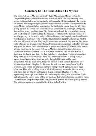 Summary Of The Poem Advice To My Son
The poem Advice to My Son written by Peter Meinke and Mother to Son by
Langston Hughes explores beauties and practicalities of life, they are very short
poems but nonetheless very meaningful and powerful. Both speakers of the poems
are parents who are passing on valuable advice to their children. The speaker in the
poem Mother to Son tells her son some of the battles she s gone threw in life. She s
giving her son the lesson that life isn t always the easiest but to always keep going
forward and to stay positive about life. On the other hand, the poem Advice to my
Son is advising his son to balance the beauties of life and to be careful because it s
not always easy. In the world today, relationships are vital to get by the hardships the
world gives us every day. One of the best relationships people will ever have is the
relations with their parents. They might be unaware of it until they mature, but parent
child relations are always extraordinary. Communication, respect, and safety are very
important for parent child relationships. A parent should always telltheir child to live
life and have fun. In the poem, Advice to My Son, the author states, but, son,
always serves wine. (Meinke 22). In this poem the father tells his son that life is
short, and he should live it day by day, but always plan ahead. The most important
thing he tells his son is to always have fun, no matter what he is doing. Also, a
parent should know when it is time to let their child to soar and be more
independent. On the other hand, the poem Mother to Son states Life for me ain t
been no crystal stair (Hughes 2). She uses the staircase as a metaphor of her life
journeys. As a result, her life hasn t always been polished, gentle, or has it been
effortless. Thus, she is telling her son life for him won t always be ideal or steady.
She states that her life It s had tacks in it, and splinters (Hughes 3 4). She is
representing the rough times in her life, including the misery and heartaches. Tacks
and splinters she shows some of life her troubles that where short and long term pains.
Like the tacks, the pain might have stung for short period, but where quickly healed.
The splinters represent wounds that took time to heal which
 