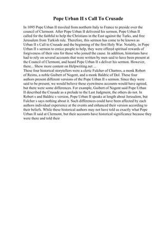 Pope Urban II s Call To Crusade
In 1095 Pope Urban II traveled from northern Italy to France to preside over the
council of Clermont. After Pope Urban II delivered his sermon, Pope Urban II
called for the faithful to help the Christians in the East against the Turks, and free
Jerusalem from Turkish rule. Therefore, this sermon has come to be known as
Urban II s Call to Crusade and the beginning of the first Holy War. Notably, in Pope
Urban II s sermon to entice people to help, they were offered spiritual rewards of
forgiveness of their sins for those who joined the cause. In addition, historians have
had to rely on several accounts that were written by men said to have been present at
the Council of Clermont, and heard Pope Urban II s deliver his sermon. However,
there... Show more content on Helpwriting.net ...
These four historical storytellers were a cleric Fulcher of Chartres, a monk Robert
of Reims, a noble Guibert of Nogent, and a monk Baldric of Dol. These four
authors present different versions of the Pope Urban II s sermon. Since they were
said to be present, we would believe these eyewitness accounts would have agreed,
but there were some differences. For example, Guibert of Nogent said Pope Urban
II described the Crusade as a prelude to the Last Judgment, the others do not. In
Robert s and Baldric s version, Pope Urban II speaks at length about Jerusalem, but
Fulcher s says nothing about it. Such differences could have been affected by each
authors individual experience at the events and enhanced their version according to
their beliefs. While these historical authors may not have told us exactly what Pope
Urban II said at Clermont, but their accounts have historical significance because they
were there and told their
 