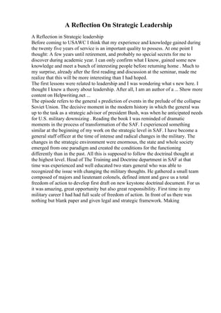 A Reflection On Strategic Leadership
A Reflection in Strategic leadership
Before coming to USAWC I think that my experience and knowledge gained during
the twenty five years of service is an important quality to possess. At one point I
thought: A few years until retirement, and probably no special secrets for me to
discover during academic year. I can only confirm what I know, gained some new
knowledge and meet a bunch of interesting people before returning home . Much to
my surprise, already after the first reading and discussion at the seminar, made me
realize that this will be more interesting than I had hoped.
The first lessons were related to leadership and I was wondering what s new here. I
thought I knew a theory about leadership. After all, I am an author of a ... Show more
content on Helpwriting.net ...
The episode refers to the general s prediction of events in the prelude of the collapse
Soviet Union. The decisive moment in the modern history in which the general was
up to the task as a strategic advisor of president Bush, was when he anticipated needs
for U.S. military downsizing . Reading the book I was reminded of dramatic
moments in the process of transformation of the SAF. I experienced something
similar at the beginning of my work on the strategic level in SAF. I have become a
general staff officer at the time of intense and radical changes in the military. The
changes in the strategic environment were enormous, the state and whole society
emerged from one paradigm and created the conditions for the functioning
differently than in the past. All this is supposed to follow the doctrinal thought at
the highest level. Head of The Training and Doctrine department in SAF at that
time was experienced and well educated two stars general who was able to
recognized the issue with changing the military thoughts. He gathered a small team
composed of majors and lieutenant colonels, defined intent and gave us a total
freedom of action to develop first draft on new keystone doctrinal document. For us
it was amazing, great opportunity but also great responsibility. First time in my
military career I had had full scale of freedom of action. In front of us there was
nothing but blank paper and given legal and strategic framework. Making
 