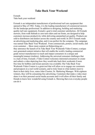 Take Back Your Weekend
Exmark
Take back your weekend
Exmark is an independent manufacturer of professional turf care equipment that
opened in May of 1982. Today, it is the leading manufacturer of commercial mowers
for the landscape professional. In addition to designing, building and marketing
quality turf care equipment, Exmark s goal is total customer satisfaction. All Exmark
mowers, from walk behinds to zero turn riders and out fronts, are designed to help
customers increase productivity while delivering unmatched cut quality. Products are
sold to distributors and dealers across the country and world. In 2015 Exmark made
an advertising and marketing plan, and it was perfect for the company. The campaign
was named Take Back Your Weekend . From commercials, posters, social media, and
even customer ... Show more content on Helpwriting.net ...
they announce the launch of its Take Back Your Weekends Video Contest, a unique
user generated content initiative that will enable the world s leading commercial
grade mower manufacturer to reach and impact consumers in a unique and
meaningful manner (realtree). Addressing the universal consumer challenges that
is a lack of time, Exmark s Video Contest welcomes interested consumers to create
and submit a video depicting how they would take back their weekends if more
free time for hobbies and leisure pursuits was available. Our Take Back Your
Weekends Video Contest is a great tool that will allow us to engage our customers
and prospects in a real world scenario, and to truly listen to what matters most to
them in their daily lives, states John Cloutier, Sr. Marketing Manager. With eighteen
winners, they will be consuming free advertising. Customers that make a video must
share it on their personal social media accounts and it will allow all their family and
friends to know how wonderful using Exmark is. Showing that even everyday people
can do it
 