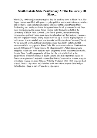 South Dakota State Penitentiary At The University Of
Sioux...
March 29, 1998 was just another typical day for headline news in Sioux Falls. The
Argus Leader was filled with your everyday politics, sports, entertainment, weather,
and life news. Eight inmates serving life sentence in the South Dakota State
Penitentiary met to discuss better living conditions for all prisoners (Steen). On a
more positive note, the annual Sioux Empire water festival was held at the
University of Sioux Falls. Around 2,200 fourth graders, from surrounding
communities, gather to learn more about the abundance of their natural resources,
and how to preserve them. Thirty booths were set up at the site displaying how to
make snow, how to snorkel, and how to make bubbles the size of humans (Olson).
As far as youth sports, nothing was more popular than the tri state basketball
tournament held every year in Sioux Falls. The event attracted over 2,900 athletes
as well 289 teams ( Tri State Crowns 30 Champions 5C ). While these events
happened in our area more headline news caught the eye of South Dakotacitizens.
Senator Tom Daschle proposed a bill that had the potential to lead to the
development of more wetlands in South Dakota. The bill offered tax credits to
farmers who preserved wetlands not enrolled in the Conservation reserve program
or wetland reserve program (Olson). With the Winter of 1997 1998 being so short
schools, banks, city crews, and churches were able to catch up on their budgets.
Schools didn t have to call off any days, city crews
 