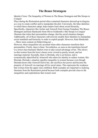 The Beaux Stratagem
Identity Crises: The Inequality of Women in The Beaux Stratagem and She Stoops to
Conquer
Plays during the Restoration period often contained characters dressed up in disguise
as a way to create conflict and to manipulate the plot. Conversely, the false identities
in which these characters adopt, help readers learn about social hierarchy.
Specifically, characters like Archer and Aimwell from George Farquhars The Beaux
Stratagem and Kate Hardcastle from Oliver Goldsmith s She Stoops to Conquer
illustrate that when their personalities change, that the social situation changes.
Additionally, all of these characters subversively modify their identities to manipulate
social standards and hierarchy in order to exploit people. However, Kate Hardcastle
... Show more content on Helpwriting.net ...
However, these inequalities are accented when other characters transform their
personalities: Firstly, there is Kate. Nevertheless, as soon as she transforms herself
to a lower class barmaid, Marlow tries to take sexual advantage of her. This shows
us that women from the lower classes were viewed as purely sexual, and not
marriage material. Secondly, there is Dorinda, who is an heiress, and is
economically objectified by Aimewell who alters his identity to seduce women, like
Dorinda. Dorinda s situation signifies inequality in women because even though
Dorinda knows that Aimwell lied to her, she sacrifices her power and become the
property of Aimwell via marriage all for social status. This represents the weakness
that women from the upper class exhibited. Both examples are important is studying
literature from the Restoration period because both examples provide clues to the
inequalities and exploitations that women went
 