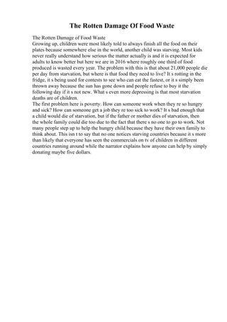 The Rotten Damage Of Food Waste
The Rotten Damage of Food Waste
Growing up, children were most likely told to always finish all the food on their
plates because somewhere else in the world, another child was starving. Most kids
never really understand how serious the matter actually is and it is expected for
adults to know better but here we are in 2016 where roughly one third of food
produced is wasted every year. The problem with this is that about 21,000 people die
per day from starvation, but where is that food they need to live? It s rotting in the
fridge, it s being used for contests to see who can eat the fastest, or it s simply been
thrown away because the sun has gone down and people refuse to buy it the
following day if it s not new. What s even more depressing is that most starvation
deaths are of children.
The first problem here is poverty. How can someone work when they re so hungry
and sick? How can someone get a job they re too sick to work? It s bad enough that
a child would die of starvation, but if the father or mother dies of starvation, then
the whole family could die too due to the fact that there s no one to go to work. Not
many people step up to help the hungry child because they have their own family to
think about. This isn t to say that no one notices starving countries because it s more
than likely that everyone has seen the commercials on tv of children in different
countries running around while the narrator explains how anyone can help by simply
donating maybe five dollars.
 
