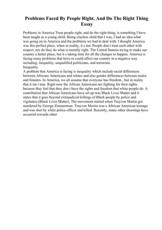 Problems Faced By People Right, And Do The Right Thing
Essay
Problems in America Treat people right, and do the right thing, is something I have
been taught as a young child. Being clueless child that I was, I had no idea what
was going on in America and the problems we had to deal with. I thought America
was this perfect place, when in reality, it s not. People don t treat each other with
respect, nor do they do what is morally right. The United Statesis trying to make our
country a better place, but it s taking time for all the changes to happen. America is
facing many problems that have or could affect our country in a negative way
including, inequality, unqualified politicians, and terrorism.
Inequality
A problem that America is facing is inequality which include racial differences
between Africans Americans and whites and also gender differences between males
and females. In America, we all assume that everyone has freedom , but in reality
that it isn t true. Right now the African Americans are fighting for their rights
because they feel that they don t have the rights and freedom that white people do. A
contribution that African Americans have set up was Black Lives Matter and it
states that it goes beyond extrajudicial killings of Black people by police and
vigilantes (Black Lives Matter). The movement started when Trayvon Martin got
murdered by George Zimmerman. Trayvon Martin was a Aftrican American teenage
and was shot by white police officer and killed. Recently, many other shootings have
occurred towards other
 