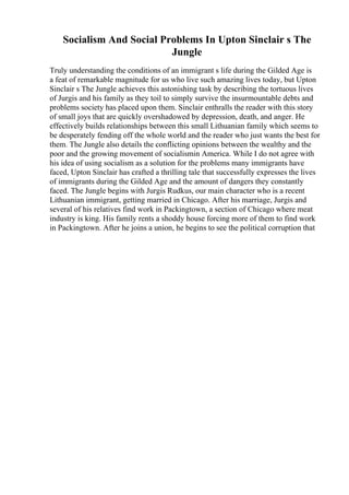 Socialism And Social Problems In Upton Sinclair s The
Jungle
Truly understanding the conditions of an immigrant s life during the Gilded Age is
a feat of remarkable magnitude for us who live such amazing lives today, but Upton
Sinclair s The Jungle achieves this astonishing task by describing the tortuous lives
of Jurgis and his family as they toil to simply survive the insurmountable debts and
problems society has placed upon them. Sinclair enthralls the reader with this story
of small joys that are quickly overshadowed by depression, death, and anger. He
effectively builds relationships between this small Lithuanian family which seems to
be desperately fending off the whole world and the reader who just wants the best for
them. The Jungle also details the conflicting opinions between the wealthy and the
poor and the growing movement of socialismin America. While I do not agree with
his idea of using socialism as a solution for the problems many immigrants have
faced, Upton Sinclair has crafted a thrilling tale that successfully expresses the lives
of immigrants during the Gilded Age and the amount of dangers they constantly
faced. The Jungle begins with Jurgis Rudkus, our main character who is a recent
Lithuanian immigrant, getting married in Chicago. After his marriage, Jurgis and
several of his relatives find work in Packingtown, a section of Chicago where meat
industry is king. His family rents a shoddy house forcing more of them to find work
in Packingtown. After he joins a union, he begins to see the political corruption that
 