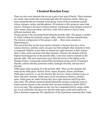 Chemical Reaction Essay
There are also some elements that are not a part of any type of family. These elements
are mostly other metals that are located right after the transition metals. There are
some nonmetals that are included in this group. Some of these nonmetals include
silicon, nitrogen, carbon, and phosphorus. All elements in this group are some what
reactive. Nitrogen is the most common element. Compounds using nitrogen consist of
silver nitrate, potassium nitrate, and nitric oxide. Silver nitrate is used in many
different chemistry labs.
Oxygen group is the next group found along the periodic table. This group is number
16 which contains the elements oxygen, sulfur, selenium, tellurium and polonium.
The electron configuration of this group is s2p4. ... Show more content on
Helpwriting.net ...
The reason that they are the most reactive elements is because they have seven
valence electrons, and they easily can gain one from multiple other elements to form
a compound. Stability is met when an element has eight electrons in their valence
shell, so they easily can bond with other elements. Fluorine, the element with the
highest electronegativity on the periodic table, is the most reactive element on the
periodic table. The most reactiveness goes from the lowest to the highest in the
Halogen Family. Compounds found within the halogen group consist of hydrogen
fluoride, sodium chloride, potassium iodide, hydrogen bromide, and and silver
chloride.
Noble gases make up group 18 in the periodic table. These are the elements that
make up the noble gases: Helium, Neon, Argon, Krypton, Xenon, and Radon.
Noble gases reactivity is very low because they have no valence electron to give or
share with other elements. Noble gases can be described as odorless, colorless
gases. Noble gases are stable because they have eight electrons and fill up their
outer shell. The intricate chemical details behind the reaction would take years to
clarify and the formula of the colorful solid was later modified as [XeF]+[PtF5]
(www.acs.org). This compound was the very first compound form by using a noble
gas. It was said before this discovery that the noble gases could and would never
form a chemical compound. The significance of the experiment remained clear Today
 