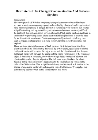 How Internet Has Changed Communication And Business
Services
Introduction
The rapid growth of Web has completely changed communication and business
services in such a way accuracy, speed, and availability of network delivered content
have become completely in danger. Internet is expanding every moment that creates
a significant delay making the delivery of any content becomes extremely difficult.
To deal with this problem, proxy servers, also called Web cache, has been deployed in
the internet by providing shared cache location for multiple clients to treat the need
for swift content transmission. Proxy servers practically minimizes delivery time
such as requested object exists in a close cache where the cached version has not
expired.
There are three essential purposes of Web caching. First, the response time for a
client request can be considerably decreased by a Web cache, specifically when the
bottleneck bandwidth between the origin server and the client is much less than the
bottleneck bandwidth between the cache and the client. For instance, if the requested
object is available in the cache, and we have a high speed connection between the
client and the cache, then the object will be delivered immediately to the client.
Second, traffic on an institution s access link to the Internet can be considerably
reduced by Web caches. This is significantly important because it will minimize the
chance of upgrading bandwidth and reducing costs. Furthermore, Web caches can
considerably decrease Web traffic in the Internet as a whole
 