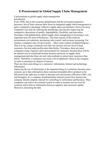 E-Procurement in Global Supply Chain Management
E procurement in global supply chain management
Introduction
From 1990s, due to the economic globalization and the increased competitive
pressures, lots of firms increase their focus on integrated supply chain management to
gain a competitive advantage. Effective supply chain can facilitate a firm to be more
competitive not only by reducing the purchasing costs but also improving the
competitive dimensions of quality, dependability, flexibility, and innovation.
Nowadays with globalization, global supply chain management is becoming a very
important issue for most of businesses. The main reasons of this trend are
procurement cost reduction, purchasing risks control, and revenues increasing. For
instance, companies may set up overseas ... Show more content on Helpwriting.net ...
That is to say, using e commerce not only can increase services level to keep
customers, but also make profits more than before. Nowadays, there are many
companies using e logistics and e procurement for customers, because those will be
an optimal way to extend and increase business processes in supply chain
management and also those are real value methods to attract more customers than
before. Therefore, e commerce can create a lot of additional values in the company
in order to maximize its chances of success.
There are three main things in e commerce: information, Internet and technology.
Information
Improving the use of information is the important thing in e commerce because more
accurate, up to date information about customer demanded allows products to be
delivered in the right way in order to decrease cost and increase efficiency (2001, Lee
and Seungjin). So, a company should prioritize internal system first, because the
company should complete internal for controlling its information and business. Then,
companies can start to use external system in order to increase service level for
customer and to deliver information between suppliers and customers rapidly.
Moreover, increasing the data
 