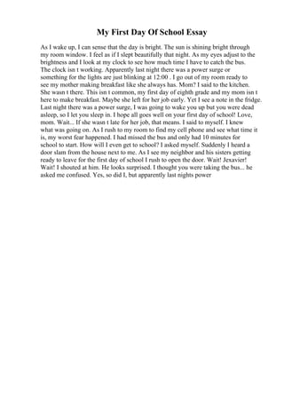 My First Day Of School Essay
As I wake up, I can sense that the day is bright. The sun is shining bright through
my room window. I feel as if I slept beautifully that night. As my eyes adjust to the
brightness and I look at my clock to see how much time I have to catch the bus.
The clock isn t working. Apparently last night there was a power surge or
something for the lights are just blinking at 12:00 . I go out of my room ready to
see my mother making breakfast like she always has. Mom? I said to the kitchen.
She wasn t there. This isn t common, my first day of eighth grade and my mom isn t
here to make breakfast. Maybe she left for her job early. Yet I see a note in the fridge.
Last night there was a power surge, I was going to wake you up but you were dead
asleep, so I let you sleep in. I hope all goes well on your first day of school! Love,
mom. Wait... If she wasn t late for her job, that means. I said to myself. I knew
what was going on. As I rush to my room to find my cell phone and see what time it
is, my worst fear happened. I had missed the bus and only had 10 minutes for
school to start. How will I even get to school? I asked myself. Suddenly I heard a
door slam from the house next to me. As I see my neighbor and his sisters getting
ready to leave for the first day of school I rush to open the door. Wait! Jexavier!
Wait! I shouted at him. He looks surprised. I thought you were taking the bus... he
asked me confused. Yes, so did I, but apparently last nights power
 