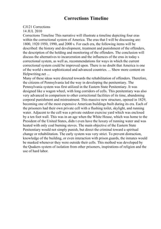 Corrections Timeline
CJ121 Corrections
14 JUL 2010
Corrections Timeline This narrative will illustrate a timeline depicting four eras
within the correctional system of America. The eras that I will be discussing are:
1800, 1920 1950, 1990, and 2000 s. For each era, the following items will be
described: the history and development, treatment and punishment of the offenders,
the description of the holding and monitoring of the offenders. The conclusion will
discuss the alternatives to incarceration and the influences of the eras in today s
correctional system, as well as, recommendations for ways in which the current
correctional system could be improved upon. There is no doubt that America is one
of the world s most sophisticated and advanced countries. ... Show more content on
Helpwriting.net ...
Many of these ideas were directed towards the rehabilitation of offenders. Therefore,
the citizens of Pennsylvania led the way in developing the penitentiary. The
Pennsylvania system was first utilized in the Eastern State Penitentiary. It was
designed like a wagon wheel, with long corridors of cells. This penitentiary was also
very advanced in comparison to other correctional facilities of its time, abandoning
corporal punishment and mistreatment. This massive new structure, opened in 1829,
becoming one of the most expensive American buildings built during its era. Each of
the prisoners had their own private cell with a flushing toilet, skylight, and running
water. Adjacent to the cell was a private outdoor exercise yard which was enclosed
by a ten foot wall. This was in an age when the White House, which was home to the
President of the United States, didn t even have the luxury of running water and was
heated with only coal burning stoves. The main objective of the Eastern State
Penitentiary would not simply punish, but direct the criminal toward a spiritual
change or rehabilitation. The early system was very strict. To prevent distraction,
knowledge of the building, or even interaction with prison guards, the inmates would
be masked whenever they were outside their cells. This method was developed by
the Quakers system of isolation from other prisoners, inspirations of religion and the
use of hard labor.
 