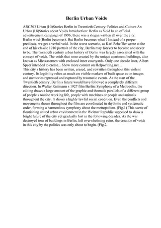 Berlin Urban Voids
ARC303 Urban (Hi)Stories Berlin in Twentieth Century: Politics and Culture An
Urban (Hi)Stories about Voids Introduction: Berlin as Void In an official
advertisement campaign of 1996, there was a slogan written all over the city:
Berlin wird (Berlin becomes). But Berlin becomes what ? Instead of a proper
predicate, we get a verbal void. In the worst scenario, as Karl Scheffler wrote at the
end of his classic 1910 portrait of the city, Berlin may forever to become and never
to be. The twentieth century urban history of Berlin was largely associated with the
concept of voids. The voids that were created by the unique apartment buildings, also
known as Mietkasernen with enclosed inner courtyards. Only one decade later, Albert
Speer intended to create... Show more content on Helpwriting.net ...
This city s history has been written, erased, and rewritten throughout this violent
century. Its legibility relies as much on visible markers of built space as on images
and memories repressed and ruptured by traumatic events. At the start of the
Twentieth century, Berlin s future would have followed a completely different
direction. In Walter Ruttmann s 1927 film Berlin: Symphony of a Metropolis, the
editing draws a large amount of the graphic and thematic parallels of a different group
of people s routine working life, people with machines or people and animals
throughout the city. It shows a highly lawful social condition. Even the conflicts and
movements shown throughout the film are coordinated in rhythmic and systematic
order, forming a harmonious symphony about the metropolitan. (Fig.1) This scene of
flourishing united urban environment in the Weimar Republic supposed to show a
bright future of the city yet gradually lost in the following decades. As the war
destroyed tons of buildings in Berlin, left overwhelming ruins, the creation of voids
in this city by the politics was only about to begin. (Fig.2,
 