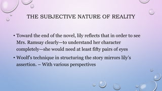 THE SUBJECTIVE NATURE OF REALITY
• Toward the end of the novel, lily reflects that in order to see
Mrs. Ramsay clearly—to understand her character
completely—she would need at least fifty pairs of eyes
• Woolf’s technique in structuring the story mirrors lily’s
assertion. – With various perspectives
 