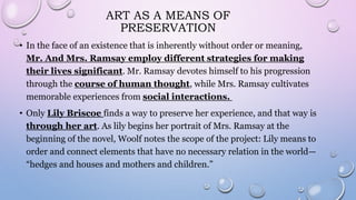 ART AS A MEANS OF
PRESERVATION
• In the face of an existence that is inherently without order or meaning,
Mr. And Mrs. Ramsay employ different strategies for making
their lives significant. Mr. Ramsay devotes himself to his progression
through the course of human thought, while Mrs. Ramsay cultivates
memorable experiences from social interactions.
• Only Lily Briscoe finds a way to preserve her experience, and that way is
through her art. As lily begins her portrait of Mrs. Ramsay at the
beginning of the novel, Woolf notes the scope of the project: Lily means to
order and connect elements that have no necessary relation in the world—
“hedges and houses and mothers and children.”
 