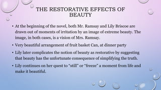 THE RESTORATIVE EFFECTS OF
BEAUTY
• At the beginning of the novel, both Mr. Ramsay and Lily Briscoe are
drawn out of moments of irritation by an image of extreme beauty. The
image, in both cases, is a vision of Mrs. Ramsay.
• Very beautiful arrangement of fruit basket Can, at dinner party
• Lily later complicates the notion of beauty as restorative by suggesting
that beauty has the unfortunate consequence of simplifying the truth.
• Lily continues on her quest to “still” or “freeze” a moment from life and
make it beautiful.
 