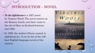 INTRODUCTION - NOVEL
• To the lighthouse is a 1927 novel
by Virginia Woolf. The novel centres on
the Ramsey family and their visits to
the isle of Skye in Scotland between
and 1920.
• In 1998, the modern library named to
lighthouse no. 15 on its list of the 100
best English-language novels of the
century.
 