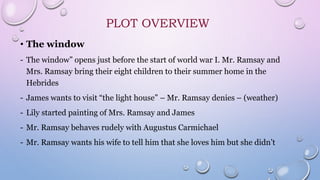 PLOT OVERVIEW
• The window
- The window” opens just before the start of world war I. Mr. Ramsay and
Mrs. Ramsay bring their eight children to their summer home in the
Hebrides
- James wants to visit “the light house” – Mr. Ramsay denies – (weather)
- Lily started painting of Mrs. Ramsay and James
- Mr. Ramsay behaves rudely with Augustus Carmichael
- Mr. Ramsay wants his wife to tell him that she loves him but she didn’t
 