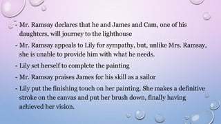 - Mr. Ramsay declares that he and James and Cam, one of his
daughters, will journey to the lighthouse
- Mr. Ramsay appeals to Lily for sympathy, but, unlike Mrs. Ramsay,
she is unable to provide him with what he needs.
- Lily set herself to complete the painting
- Mr. Ramsay praises James for his skill as a sailor
- Lily put the finishing touch on her painting. She makes a definitive
stroke on the canvas and put her brush down, finally having
achieved her vision.
 