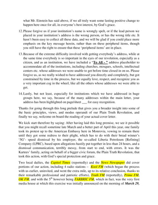 12.Please forgive us if your institution’s name is wrongly spelt, or if the lead person we
placed in your institution’s address is the wrong person, or has the wrong title etc. It
hasn’t been easy to collect all these data, and we will be glad if you could place more
emphasis on the key message herein, rather than on these peripheral items, though
you still have the right to ensure that these ‘peripheral items’ are in place.
13.Because of the extreme difficulty involved with getting everybody’s address, while at
the same time everybody is so important in the eyes of our revolution, especially as a
citizen, and as an institution, we have included a “To All - ” address placeholder to
accommodate all of the institutions, including churches, mosques, schools, intellectual
centers etc. whose addresses we were unable to get before time closed in on us. Please
forgive us, as we really wished to have addressed you directly and completely, but got
constrained by time in the process, but we equally love, respect, and recognize you as
a very important cog in the wheel, like all the others whose addresses we were able to
get.
14.Lastly, but not least, especially for institutions which we have addressed in huge
groups here, we say, because of the many addresses within the main letter, your
address has been highlighted on page/sheet ___ for easy recognition.
Thanks for going through this long prelude that gives you a broader insight into some of
the basic principles, views, and modus operandi of our Plain Truth Revolution, and
finally we say, welcome on board the reading of your actual cover letter.
We kick start therefore by saying: After having laid this long premise, we see it possible
that you might recall sometime late March and a better part of April this year, one family
took its protest up to the American Embassy here in Monrovia, vowing to remain there
until they got some redress to their plight, which has to do with their bread winner’s
‘5G’- speed dismissal by his employer, the so-called Liberia Petroleum [Refining]
Company (LPRC), based upon allegations hastily put together in less than 24 hours, and a
dismissal communication, terribly messy, from start to end, with errors. It was the
Kartees’ family, acting on behalf of a bigger civic forum, the Plain Truth Revolution, that
took this action, with God’s special protection and grace.
Two local dailies, the Capitol Times (reportedly) and the News Newspaper did cover
portions of our action, including 4 radio stations – Kool FM (which began the process
with us earlier, uninvited, and went the extra mile, up to its relative conclusion, thanks to
their remarkable professional and patriotic efforts), Truth FM (reportedly), Prime FM,
OK FM, and with the 5th
however being FARBRIC FM, which in fact, was the very first
media house at which this exercise was initially announced on the morning of March 29,
2017. For all these media houses did so well to cover parts of our engagements, and so
we like to appreciate them here in a very warm way. And in addition, while we warmly
appreciate these 7 institutions for being the first media houses that have covered issues
 