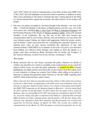 we call government here, against the economic and other interests of our country and
people.
3. Our case, our ordeal, our plight etc. has been brought to the attention – one way or the
other – of both the Speaker of the House of Representatives (in this case, two of the
most recent ones, including Hon. J. Alex Tyler and Hon. J. Emmanuel Nuquaye) and
the President Protemp of the Senate (in Senator Armah Z. Jallah), along with selected
members of the Legislature. We say one way or the other here because the
communications that we sent to these officials were not limited to our case alone, but
were broader-scoped, linking our ordeal with happenings within the greater society,
and our family’s stance and actions thus far, in handling this gruesome injustice, as a
national issue, since we have always considered this experience of ours with
Americo-Liberia’s INJUSTICE as an epitome of all of the very grave vices that have
been holding our collective future hostage, and sending us down the dumps, as a
people, since these mischievous Black Americans that we locally call ‘Congoes’ or
the Americo-Liberians, set their foot on our soil here, on January 7, 1822.
Then finally,
4. Being conscious that we will always encounter the police whenever we decide to
conduct any peaceful civic action or assembly in the reinforcement of our search for
redress to these issues, we wrote the police authorities on January 24, 2014, formally
highlighting our plight and the motivation that we have drawn from this ordeal, from
its very inception, to change our country, God willing, while calling on the police to
intervene in putting that particular aspect between us and the LPRC regarding their
NASTY, faulty dismissal letter, under control.
Please also note here that our peaceful search for redress to this matter has not been
restricted to these kinds of engagements with GOL actors and institutions alone, but
instead, we had also staged two prior direct civic actions or peaceful protests before
the LPRC PST Compound on the Bushrod Island in Monrovia – the first dated April
22, 2013, and the second, December 10, 2013, before this one under review, at the US
Embassy, that was started March 29, 2017 and relatively concluded on April 19,
2017 etc, an action coming only after we had drawn the Embassy’s attention thrice
through different forms of written communications and documents, with the first,
being some courtesy copy intended to draw their attention, and this document was
received and signed for, by Precious Zeagar on March 10, 2014. The second was a
follow up communication to the March 10, 2014 document, received and signed for
too, by the same Precious Zeagar, on April 3, 2014, and the 3rd
and final one, before
our March 2017 action, was a direct communication seeking their explicit
intervention, which was addressed to Amb. Mark Boulward, who was by then the
Acting Ambassador after the departure of Madam Deborah Malac, and this 4-page
 