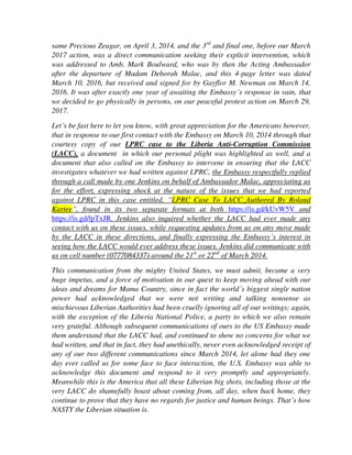 letter was dated March 10, 2016, but received and signed for by Gayflor M. Newman
on March 14, 2016. It was after exactly one year of awaiting the Embassy’s response
in vain, that we decided to go physically in persons, on our peaceful protest action on
March 29, 2017.
Let’s be fast here to let you know, with great appreciation for the Americans however,
that in response to our first contact with the Embassy on March 10, 2014 through that
courtesy copy of our LPRC case to the Liberia Anti-Corruption Commission
(LACC), a document in which our personal plight was highlighted as well, and a
document that also called on the Embassy to intervene in ensuring that the LACC
investigates whatever we had written against LPRC, the Embassy respectfully replied
through a call made by one Jenkins on behalf of Ambassador Malac, appreciating us
for the effort, expressing shock at the nature of the issues that we had reported
against LPRC in this case entitled, “LPRC Case To LACC_Authored By Roland
Kartee”, found in its two separate formats at both https://is.gd/kUvW5V and
https://is.gd/lpTxJR. Jenkins also inquired whether the LACC had ever made any
contact with us on these issues, while requesting updates from us on any move made
by the LACC in these directions, and finally expressing the Embassy’s interest in
seeing how the LACC would ever address these issues. Jenkins did communicate with
us on cell number (0777084337) around the 21st
or 22nd
of March 2014.
This communication from the mighty United States, we must admit, became a very
huge impetus, and a force of motivation in our quest to keep moving ahead with our
ideas and dreams for Mama Country, since in fact the world’s biggest single nation
power had acknowledged that we were not writing and talking nonsense as
mischievous Liberian Authorities had been cruelly ignoring all of our writings; again,
with the exception of the Liberia National Police, a party to which we also remain
very grateful. Although subsequent communications of ours to the US Embassy made
them understand that the LACC had, and continued to show no concerns for what we
had written, and that in fact, they had unethically, never even acknowledged receipt
of any of our two different communications since March 2014, let alone had they one
day ever called us for some face to face interaction, the U.S. Embassy was able to
acknowledge this document and respond to it very promptly and appropriately.
Meanwhile this is the America that all these Liberian big shots, including those at the
very LACC do shamefully boast about coming from, all day, when back home, they
continue to prove that they have no regards for justice and human beings. That’s how
NASTY the Liberian situation is.
All these efforts, during all these years now, have yielded no fruits in terms of the GOL
and her funny LPRC ever mustering the courage to change this piece of dirt forced upon
us by them, called a dismissal letter, that is currently in our hands, or, ever mustering the
courage to one day take us to some of their kangaroo courts in pursuit of their confused
 