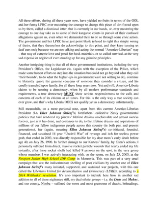 allegations against us, even when we demanded them to do so through some civic action.
The government and her LPRC have just point blank refused to right this simple wrong
of theirs, that they themselves do acknowledge to this point, and they keep turning us
deaf ears only because we are not talking and acting the normal “Americo-Liberian” way
– that way of extreme love and greed for food, materials, or so-called survival, at the very
sad expense or neglect of ever standing up for any genuine principles.
Another intriguing thing is that all of these governmental institutions, including the very
President’s Office, the Legislature etc. (again with the exception of the Police, which
made some honest efforts to step into the situation but could not go beyond what they call
‘their bounds’, to do what the higher-ups in government were not willing to do), continue
to blatantly ignore the genuine concerns of someone they consider a citizen, and his
cruelly trampled upon family, for all these long years now. Yet and still, Americo-Liberia
claims to be running a democracy, when by all modern performance standards and
requirements, a true democracy MUST show serious responsiveness to the calls and
concerns of each of its citizens at all times. For this is the only way a true society can
ever grow, and that’s why Liberia DOES not qualify yet as a democracy unfortunately.
Still meanwhile, on a more personal note, apart from this current Americo-Liberian
President (i.e. Ellen Johnson Sirleaf’s) forefathers’ collective Nasty governmental
policies that have rendered my parents’ lifetime dreams unachievable and almost useless
forever, just as it has done, and continues to do, to the lifetime dreams and aspirations of
millions of our fellow indigenous people across this country (in both past and present
generations), her (again, meaning Ellen Johnson Sirleaf’s) co-initiated, founded,
financed, and sustained 14 year “Uncivil War” of revenge and itch for useless power
grab, that ended in 2003, was directly responsible for my dear mom’s early death before
age 40, on July 26, 1990. In further damage to our Kartees’ family, by Ellen’s actions, I
personally suffered from direct, massive rocket particle wounds that nearly ended my life
instantly, after these rocket shells had killed 8 persons on the spot, in the very group
whose members I was actively interacting with, on the scene, on July 25, 2003, at the
Newport Junior High School IDP Camp in Monrovia. This was part of a very cruel
campaign that saw the indiscriminate shelling of poor civilians by another one of Ellen
Johnson Sirleaf’s many initiated, supported, and sustained war projects, with this one
called the Liberians United for Reconciliation and Democracy (LURD), according to a
2014 Wikileaks’ revelation. It’s also important to include here how in another sad
addition to all of these nightmare still, my dual ethnic groups – i.e. the Dans and Mahns,
and our county, Nimba – suffered the worst and most gruesome of deaths, beheadings,
and massacres, first, beginning November 1985, as a direct result of this Americo-
Liberian Queen, Ellen’s bloody political maneuver using Gen. Thomas G. Quiwonkpa
against Samuel K. Doe, in a devilish contrivance that effectively pitted the Dans and
Mahns on the one hand, and the Krahns, on the other hand, against one another so
 