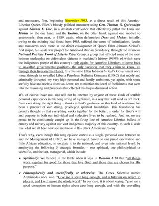gruesomely; then next, in 1989, again, when defenseless Dans and Mahns, initially,
owing to the existing bad blood from 1985, suffered the worst of intimidations, deaths
and massacres once more, at the direct consequence of Queen Ellen Johnson Sirleaf’s
first major, full-scale war project for Americo-Liberian presidency, through the infamous
National Patriotic Front of Liberia Rebel Group, a group that inflicted some of the most
heinous onslaughts on defenseless citizens in mankind’s history (99.9% of which were
the indigenous people of this country), only again, for Americo-Liberians to come back
to so-called governmental positions, the only vocation that they claim to know, all
through their lives on this Planet. It is this same Ellen Johnson Sirleaf’s Government once
more, through its so-called Liberia Petroleum Refining Company (LPRC) that rudely and
criminally disrupted my very high personal and family ambitions, yet again, with some
awfully fake and useless dismissal letter, not to mention the level of foolishness that went
into the reasoning and processes that effected this bogus dismissal action.
We, of course, have not, and will not be deterred by anyone of these kinds of terrible
personal experiences in this long string of nightmare, in a way that will send us off track,
from ever doing the right thing – thanks to God’s guidance, as this kind of resilience has
been a product of our strong, privileged, spiritual foundation. This foundation has
proudly thought us that everything works together for the better, in order for God’s will
and purpose in both our individual and collective lives to be realized. And so, we are
proud to be consistently caught up in the firing line of Americo-Liberian bullets of
cruelty and naivety against our vast indigenous majority of this country, to such a scale
like what we all here now see and know in this Black American Colony.
That’s why, even though this long episode started as a single, personal case between us
and the Management of LPRC, we have managed, based on our proud orientation and
little African education, to escalate it to the national, and even international level, by
employing the following 3 strategic formulas – one spiritual, one philosophical or
scientific, and the last, managerial, which include:
 Spiritually: We believe in the Bible when it says in Romans 8:28 that “all things
work together for good for those that love God, and those that are chosen for His
purpose.”
 Philosophically and scientifically or otherwise: The Greek Scientist named
Archimedes once said, “Give me a lever long enough, and a fulcrum on which to
place it, and I will move the whole world.” In our case, it is about saying, “give me a
good corruption or human rights abuse case long enough, and with the prevailing
circumstances in my country now so ripe enough, I can change my country, and
impact the whole world positively by the grace of God, using this single case.”
 