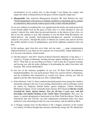  Managerially: One American Management Scientist, Mr. Paul Hawken has said,
“Good management is the process of making a problem so interesting and its solution
so constructive, that everyone wants to get to work, to deal with that problem.”
As we now embark on escalating this civic agenda from the family and small group level
to the broader public level by the grace of God, since it is truly intended to seek our
country’s interest first, rather than our personal interests, or the interest of just a few, we
like to use this medium to now fully introduce to you the Plain Truth Revolution, our
family-derived, and proudly God-engineered-and-approved, peaceful revolutionary
endeavor, now poised – through His power, to liberate our country once and for all from
the terrible shackles of lack of independence, and all the nightmare attached to this sad
lack.
In this package, apart from this cover letter and our main ____-page communication
addressed directly to you, there are five separate sets of documents, simply labeled Sets 1
to 5, for your convenience, which include:
a) Our Revolution’s Anti-2017 Americo-Liberian Elections Materials (5 big flyers + 1
extensive, 22-page revolutionary warning message against standing on line to vote in
2017). *Note that we are providing you Flyers 1 and 4, plus the 22 general warning,
and leaving you with the polite challenge of downloading the others from their web
locations. This will be labeled Set 1.
b) Just two of the summary pamphlets of our over 20 Plain Truth Revolutionary
handouts/pamphlets, for your quick perusal. These two concern Liberia’s illegitimacy
and the wickedness that characterize its overall civic theory, leaving you with an
appeal to get the other interesting rest. This is labeled Set 2.
c) Some (between 7 and 11) short communications/documents from among the countless
documents relating to the now 5-year running administrative and revolutionary search
for redress by Employee Roland Kartee against Employer, Liberia Petroleum
[Refining] Company, for his criminally bogus January 2013 dismissal that has
cruelly wretched the Native African Kartees’ lives for all these 5 years now, with
full knowledge and implicit backing of the United States Government. This case, we
repeat, is a proud springboard or launch pad of our Plain Truth Revolution. These few
instruments that start with the very fake employment termination letter, have been
marked in some chronological order for your convenience, and are labeled as Set 3.
d) A 38-page warning from our Revolution to the 3 biggest sustainers of the wicked
civic theory of Liberia through fake elections and bloody foreign aid. We labeled this
as Set 4. Note: Attach to this article are two small communications – one serves as
partial evidence of some of the practical efforts that we made against the holding of
the past October – December 2017 fake Americo-Liberian General Elections, and the
 