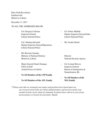 December 11, 2017
TO ALL THE ADDRESSES BELOW
**Please note that we arranged your names and positions here based upon our
our own perceived order of civilian administration, and not necessarily your
normal security sector chain of command. So please bear with us in case of any
inconvenience or breach of convention. Thanks
RE: A FORMAL INTRODUCTION TO THE PLAIN TRUTH REVOLUTION, PLUS
AN OFFICIAL REQUEST FOR YOUR ACTIVE INPUT INTO THIS GREAT
CHANGE PROCESS FOR REBORNING OUR COUNTRY, BY GOD’S GRACE,
BEGINNING WITH OUR POLITE CALL FOR YOU TO STAY AWAY FROM THESE
2017 AMERICO-LIBERIAN POLITICAL ELECTIONS, OR, FOR YOU TO
DISAPPROVE ANY OUTCOME FROM THIS PROCESS, IN FAVOR OF A
DIFFERENT CIVIC ARRANGEMENT
Dear Fellow Citizens:
Greetings come to you from the Plain Truth Revolution, a peaceful civic endeavor
proudly springing out of our 2013 experience with the Liberian Petroleum [Refining]
Company, as the cover page narrated, and now poised, through God’s power, to lead in
: Col. Gregory Coleman : Col. Prince Mulbah
Inspector General Deputy Inspector General/Adm.
Liberia National Police Liberia National Police
: Col. Abraham Kromah : Mr. Fomba Sirleaf, Director,
Deputy Inspector General/Operations National Security Agency
Liberia National Police Monrovia, Liberia
: Mr. Brownie Samuka : Col. Lemuel Reeves
Minister of National Defense Inspector General
Monrovia, Liberia Bureau of Immigration &
Naturalization, RL
: Major General Daniel Zeangan
Chief of Staff : To All Members of the
Armed Forces of Liberia NSA Family
: To All Members of the LNP Family : To All Members of the AFL
Family
 