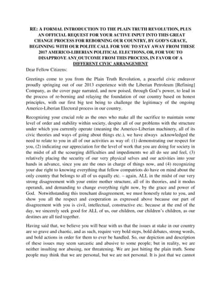 the process of re-borning and relaying the foundation of our country based on honest
principles, with our first big test being to challenge the legitimacy of the ongoing
Americo-Liberian Electoral process in our country.
Recognizing your crucial role as the ones who make all the sacrifice to maintain some
level of order and stability within society, despite all of our problems with the structure
under which you currently operate (meaning the Americo-Liberian machinery, all of its
civic theories and ways of going about things etc.), we have always acknowledged the
need to relate to you in all of our activities as way of: (1) demonstrating our respect for
you, (2) indicating our appreciation for the level of work that you are doing for society in
the midst of all the scourging difficulties and impediments we all do see and feel, (3)
relatively placing the security of our very physical selves and our activities into your
hands in advance, since you are the ones in charge of things now, and (4) recognizing
your due right to knowing everything that fellow compatriots do have on mind about the
only country that belongs to all of us equally etc. – again, ALL in the midst of our very
strong disagreement with your entire mother structure, all of its theories, and it modus
operandi, and demanding to change everything right now, by the grace and power of
God. Notwithstanding this trenchant disagreement, we must honestly relate to you, and
show you all the respect and cooperation as expressed above because our part of
disagreement with you is civil, intellectual, constructive etc. because at the end of the
day, we sincerely seek good for ALL of us, our children, our children’s children, as our
destines are all tied together.
Having said that, we believe you will bear with us that the issues at stake in our country
are so grave and chaotic, and as such, require very bold steps, bold debates, strong words,
and bold actions in order for them to ever be handled. So, our depiction and description
of these issues may seem sarcastic and abusive to some people; but in reality, we are
neither insulting nor abusing, nor threatening. We are just hitting the plain truth. Some
people may think that we are personal, but we are not personal. It is just that we cannot
discuss or debate these deadly, burning issues, without involving the individuals or
groups of individuals or entities that are driving them.
Before we expound further, we like to use this time to first highly appreciate the Liberian
Security Community, especially the LNP, for the level of respect and tolerance they have
almost always demonstrated in their interactions with our small group – usually
comprising our small, Plain Truth Revolution’s vision bearing family – during each of
our direct civic actions, beginning April 2013, and in this appreciation narrative, also
throwing little light on the proud genesis of this Plain Truth Revolution. We think it’s
better for you, the security people to keep being reminded or informed – for those of you
who do not know this story yet – about how excessive the injustice in this country is, and
how our family has decided, through God’s grace and guidance, to use its part of
experience with such excessive injustice to rather launch a peaceful social effort for
 