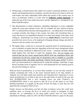4. Writing huge communications that explain our country’s perennial problems in clear
details, and dispatching them to recipients, our beloved citizens first, then to all of our
well-wishers and other stakeholders both within and outside of this country next, in
such a revolutionary fashion, is in line with our Collective Action Approach, no
matter the age of the issues under discussion; and this Approach is a stronghold of our
Plain Truth Revolution.
5. Our determination to attach continuous, unbending importance to issues embedded
within the recent past national events, like for example, the past Americo-Liberian
2017 so-called political elections and inauguration etc., not taking them to be belated,
as people normally take things in this country, but rather still considering them as
issues that deserve our unqualified attention if we truly need change in this place, God
willing etc., demonstrates our strong resolve to use mighty History as that final, more
powerful tool, next to Love, to be employed in bringing ultimate change and relief to
ourselves and our country once and for all.
6. We highly likely, would love to forward this particular batch of communications to
you as reminders at regular intervals, depending on how the issues championed within
them are being considered or addressed by this society – sometimes probably adding
slight updates here and there to match the changing times. For we remain very
resolved that the key issues argued herein MUST form the foundation bricks and
cornerstones for the new country that we desperately seek to establish as a possible
replacement of dirty, old, failed, and bloody “Liberia” by the grace of God. So please
don’t get inconvenienced or embarrassed by seeing this package, especially in huge
brown envelopes from us regularly. For it is well-intentioned for our common good in
the end, God willing etc. and etc.
With just these 6 justifications, as we have them countless, we are sure that: instead of
unfairly considering this work, or the issues enclosed herein to be stale, belated, or
outdated, you will rather attach more patriotic and ‘humanity-first’ importance to every
article provided here in an effort to put you in the right frame of mind for the next and
final ALTERNATIVE that is now sweeping across our land (“Liberia”), an
ALTERNATIVE which is now poised to take all of us (in this place) to our final,
befitting destination, as a people, by the grace of God. We hope, as such, that you will
appreciate this courageous effort of ours.
Finally, because our Revolution, just like all other revolutions across this world must
capitalize upon, or leverage the fever of small civic actions to propagate its huge
messages etc., in continuation of our many public actions since we were initially
[launched] on Monday, April 22, 2013, the Plain Truth Revolution is again, by the grace
 