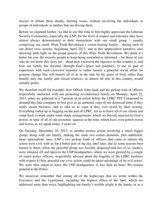 genuine change that will benefit all of us in the end, by the grace of God, rather than
benefit only our family and closed relatives, as almost all else in this country would
initially prefer.
We therefore recall for example, how Officer John Saah and his pickup load of officers
respectfully interacted with our protesting revolutionary family on Monday, April 22,
2013, when we gathered in a 7-person sit-in-action before the LPRC PST Compound to
demand this fake company to first give us an authentic copy of our dismissal letter if they
really meant business, and to take us to court if they ever stood by their writing.
Everything ended up in begging on the part of LPRC, for us to leave all of our claims and
come back to work under some shady arrangements, which we bravely rejected by God’s
power, in spite of all of our economic squeeze at the time, which have even gotten worse
and worse, as we speak today, 5 years on.
On Tuesday, December 10, 2013, in another protest action involving a much bigger
group, along with our family, making the same two earlier demands, plus additional,
more nationalistic ones, LNP’s two pickup loads of officers that came to referee the
action were civil with us for a better part of the day until later, due to some reasons best
known to them, when our peaceful group was forcibly dispersed and two of us, leaders,
were whisked off and taken to the LNP headquarters, where we were greeted by a couple
of senior police officers, respectfully advised about the fragility of the LPRC facilities
with respect to how peaceful our civic action could be taken advantage of by evil actors.
We were then asked to leave the LNP headquarters in less than an hour. We remain
grateful to the Police.
We moreover remember that among all of the higher-ups that we wrote within the
Executive and the Legislature, including the highest office of the land, which we
addressed more than twice, highlighting our family’s terrible plight at the hands, or as a
result of LPRC’s cruel INJUSTICE, even though not in the always funny, sycophantic
Americo-Liberian fashion of begging, begging, and begging, it was only the Police high
command that ever responded to us in a very cordial manner; when, in response to that
letter of ours to Col. Massaquoi dated January 24, 2014, a copy of which we are attaching
here to remind you, or to prove the veracity of all of our claims, Cols Massaquoi and
Kromah instructed Police “1000” (another Col. Sonkarlay), to engage with us in finding
some solution. Although the Police could not find that ultimate solution we sought, we
forever appreciate how well-intentioned your intervention was, that effort that you made,
and how responsive you proved to be among the dozens of other Americo-Liberian
institutions falsely claiming to be running a democracy in this place – although again,
change, change, and unconditional remodeling is now so indispensable to make you
much better (meaning much trainer, more equipped, more sophisticated, well-funded, and
much more democratic than things currently stand), a goal which form part of our Plain
 