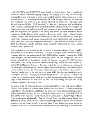 Truth Revolutionary agenda, including similar practical wishes for all the other security
institutions and apparatuses.
Still in pursuit of our demand for the correction or complete change of this NASTY,
error-ridden dismissal letter from LPRC, an action on the part of this Americo-Liberian
company which we say epitomizes all of the MESS killing us in this country since 1822
under the guise of errors, errors, and procedural errors, we took our protest – still as a
family on behalf of our Revolution – to the US Embassy on March 29, 2017 for their
intervention, after taking 4 years to establish historically, analytically, and empirically,
that the United States of America is the prime culprit, the proven initiator and sustainer of
the all the procedural errors and criminal modus operandi of the thing called Government
in this country, and thus the prime cause of the sufferings of the people of this country –
from the family level, to the national level, since 1816. We therefore decided to begin
solving this country’s seemingly insurmountable problems – God willing – by beginning
to take our personal problems, which also translate into our national problems, at the door
steps of the Americans so that all of us now, can start finding the right and lasting
solutions together by the grace of God.
On arrival at the US Embassy Grounds on March 29, 2017, we met with a corps of LNP
Officers, who again were gracious to us. For the little over 3 weeks of our revolutionary
single family peaceful protest right before the Embassy’s main gate under the rain, shine,
and mosquito bites at night, we were privileged to come across very gentle LNP Officers
both at the patrol man and senior officers levels, including one Senior Officer Chris,
from headquarters, Commander Vero of Central Town, and Patrol men Austin and
Emmanuel, among others. We are sorry we could not push these officers further for their
surnames, but we remain grateful to each of them. It was during these days and nights
however, that we also discovered some of the terrible things happening to us in our own
country, when we saw, for example, how the entire US Embassy yard is lighted, but mini
LNP security booths leaning directly against Embassy Walls are dark all night etc.
Today, fellow citizens, our demand for the correction or complete change of this single-
page LPRC dismissal letter of Roland Kartee, the stepping stone of our Plain Truth
Revolution, still remains unchanged and unaddressed by responsible parties who all
acknowledge every single one of the glaring faults within this very key legal and souvenir
instrument, that even a 5-year old baby can establish with ease, yet we are running a
country and a government, not to mention our claim of running a democracy.
Hitting now on the main object of this engagement, which has to do with the bigger
national issues, when people hear the names Revolution or Social Revolutionary
Movement, their minds trip in fear as they as they go straightway into thinking on
treasonable, rebellious, seditious, or violent activities and outcomes, since however, most
other revolutionary movements around the world do employ some of these kinds of
 