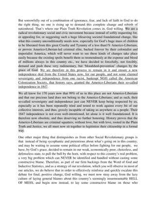 Colonization Society, that history says, granted the Americo-Liberians their so-called
independence in 1847.
We all know for 170 years now that 99% of us in this place are not Americo-Liberians
and that our precious land does not belong to the Americo-Liberians; and as such, their
so-called sovereignty and independence just can NEVER keep being respected by us,
especially as it has been repeatedly tried and tested to work against every bit of our
collective interests, and thus, grossly incapable of taking us anywhere as a people. Their
1847 independence is not even well-intentioned, let alone is it well foundationed. It is
therefore now obsolete, and thus deserving no further honoring. History proves that the
Americo-Liberians are criminal squatters, without love, but with love, rooted in the Plain
Truth and Justice, we all must now sit together to legitimize their citizenship in a formal
way.
One other major thing that distinguishes us from other Social Revolutionary groups is
that instead of being sycophantic and pretentious about what’s going on in this country,
and may be waiting to assume some political office before fighting for our people, we
have, by God’s grace, decided to remain in our weak, economically poor, choiceless, and
defenseless state, to pull the bull by the horn, with respect to this country’s real problem,
a very big problem which can NEVER be identified and handled without casting some
constructive blame. Therefore, as part of our firm backings from the Word of God and
Inductive Statistics, and as a strategy of our revolution, which you will observe in most of
our articles, we do believe that in order to effectively reinforce and quickly escalate this
debate for final, positive change, God willing, we must now stray away from the lazy
culture of laying general blames about this country’s seemingly insurmountable HELL
OF MESS, and begin now instead, to lay some constructive blame on those who
primarily, have caused our lives to be so wretched like this, on this Planet. We believe
strongly that this constructive and objective blame casting will yield for us some serious
benefits, including just these 4 below, all of which will highly help us in this process of
now striving to solve our outwardly unsolvable problems, by the grace of God, and these
4 benefits of casting blame, in this kind of situation, as such – like for example, saying
that America and her Americo-Liberians are more responsible for all of the MESS
happening here, and thus, they need to be punished now, include:
1. When we cast a constructive blame, we prick a wrongdoer (the United States and
Americo-Liberians, in our country’s case here, for example) to respond to something
that they have done in the past, and continue to do today, and such response, in turn,
will demand or require something from them, including appropriately addressing our
sense of feeling all this hurt, by their deadly and mischievous actions
 