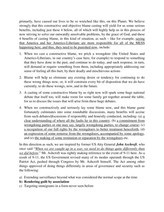 2. Blame will help us eliminate any existing desire or tendency for continuing to do
these wrong things now, or, it will constrain every bit of disposition that we do have
currently, to do these wrongs, now, and in the future.
3. A casting of some constructive blame by us right now will spark some huge national
debate that itself too, will make room for some family get together around the table,
for us to discuss the issues that will arise from these huge debates.
4. When we constructively and seriously lay some blame now, and this blame game
fortunately culminates into some roundtable discussions, many benefits will accrue
from such debates/discussions if responsibly and honestly conducted, including: (a) a
clear understanding of where all the faults lie in this country; (b) a commitment from
wrongdoing parties or one may say, largely wrongdoing parties, to change course; (c)
a recognition of our full rights by the wrongdoers to better treatment henceforth, (d)
an expression of some remorse from the wrongdoers, accompanied by some apology,
and (e) the making of some restitution or reparation by the wrongdoers etc.
In this direction as such, we are inspired by former US Atty General John Aschroft, who
once said “When we are caught up in a war, we need to do things quite differently than
we did before.” Mr. Ashcroft was rightly making reference to the event of 9-11 here. As a
result of 9-11, the US Government revised many of its modus operandi through the US
Patriot Act, pushed through Congress by Mr. Ashcroft himself. The Act among other
things approved of doing things differently in areas of governance and security such as
the following:
a) Extending surveillance beyond what was considered the normal scope at the time
b) Rendering guilt by association
c) Targeting immigrants in a form never seen before
d) Redefining what the Americans have already been used to as Due Process of
Law, and
e) Approving resistance of Congressional Oversight in some security matters etc and etc.
All this is according to the economist.com.
While our part of warfare may not be a single, giant terrorist attack like what America
experienced during 9-11 for which ethnic profiling and guilt by association became
justifiably necessary, the terribly criminal way of handling human affairs in this country
by the Americo-Liberians, through the heavily abused instrument called government,
with America’s unqualified backings and promotion of this NASTY reality for the past
195 years now, go far beyond 9-11, and as such require these extra-mile steps too, as
currently demanded by our Plain Truth Revolution, if God’s children are to ever breathe a
sigh of relief in this place. While several of our articles have dealt with these grave issues
so adequately, and justified this blame game sufficiently, we still feel obligated to drive
 