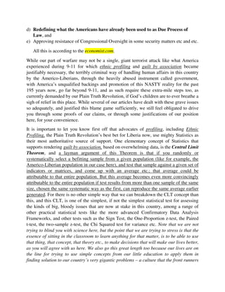 you through some proofs of our claims, or through some justifications of our position
here, for your convenience.
It is important to let you know first off that advocates of profiling, including Ethnic
Profiling, the Plain Truth Revolution’s best bet for Liberia now, use mighty Statistics as
their most authoritative source of support. One elementary concept of Statistics that
supports rendering guilt by association, based on overwhelming data, is the Central
Limit Theorem, and a layman argument of this Theorem is that if you randomly or
systematically select a befitting sample from a given population (like for example, the
Americo-Liberian population in our case here), and test that sample against a given set of
indicators or matrices, and come up with an average etc.; that average could be
attributable to that entire population. But this average becomes even more convincingly
attributable to the entire population if test results from more than one sample of the same
size, chosen the same systematic way as the first, can reproduce the same average earlier
generated. For there is no other simple way that we can breakdown the CLT concept than
this, and this CLT, is one of the simplest, if not the simplest statistical test for assessing
the kinds of big, bloody issues that are now at stake in this country, among a range of
other practical statistical tests like the more advanced Confirmatory Data Analysis
Frameworks, and other tests such as the Sign Test, the One-Proportion z-test, the Paired
t-test, the two-sample z-test, the Chi Squared test for variance etc. Note that we are not
trying to blind you with science here, but the point that we are trying to stress is that the
essence of sitting in the classroom to learn anything for that matter, is to be able to use
that thing, that concept, that theory etc., to make decisions that will make our lives better,
as you will agree with us here. We also go this great length too because our lives are on
the line for trying to use simple concepts from our little education to apply them in
finding solution to our country’s very gigantic problems – a culture that the front runners
of this dull society have always rejected for the 195 years now, for which our collective
lives are so disgraceful and desolate as we all SADLY see today.
In addition to this Statistics debate, even in dialectics and/or Public Discourse and
Mathematics, there is a conventional concept of Inductive Reasoning, whereby
conclusions about all the members of a given set or population are reached by examining
just a few members of that set or population. This goes in line with Inferential Statistics,
as expounded on a bit above, whereby, small, systematically selected samples of an entire
population are carefully tested, and their results become representative of their entire
populations.
Trying to practicalize these strong conventional concepts in our Plain Truth Revolution’s
very justified Blame game, since in addition to God’s words, these are the only tools that
we depend on in our part civic struggle or peaceful revolution, we applied a simple
statistical test using the Central Limit Theorem, and we managed to overwhelmingly
 