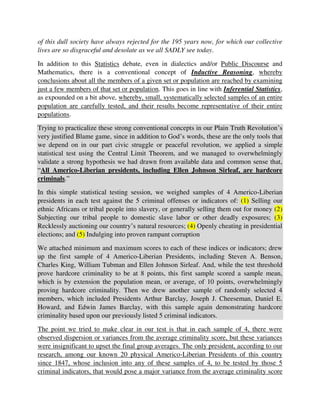 validate a strong hypothesis we had drawn from available data and common sense that,
“All Americo-Liberian presidents, including Ellen Johnson Sirleaf, are hardcore
criminals.”
In this simple statistical testing session, we weighed samples of 4 Americo-Liberian
presidents in each test against the 5 criminal offenses or indicators of: (1) Selling our
ethnic Africans or tribal people into slavery, or generally selling them out for money (2)
Subjecting our tribal people to domestic slave labor or other deadly exposures; (3)
Recklessly auctioning our country’s natural resources; (4) Openly cheating in presidential
elections; and (5) Indulging into proven rampant corruption
We attached minimum and maximum scores to each of these indices or indicators; drew
up the first sample of 4 Americo-Liberian Presidents, including Steven A. Benson,
Charles King, William Tubman and Ellen Johnson Sirleaf. And, while the test threshold
prove hardcore criminality to be at 8 points, this first sample scored a sample mean,
which is by extension the population mean, or average, of 10 points, overwhelmingly
proving hardcore criminality. Then we drew another sample of randomly selected 4
members, which included Presidents Arthur Barclay, Joseph J. Cheeseman, Daniel E.
Howard, and Edwin James Barclay, with this sample again demonstrating hardcore
criminality based upon our previously listed 5 criminal indicators.
The point we tried to make clear in our test is that in each sample of 4, there were
observed dispersion or variances from the average criminality score, but these variances
were insignificant to upset the final group averages. The only president, according to our
research, among our known 20 physical Americo-Liberian Presidents of this country
since 1847, whose inclusion into any of these samples of 4, to be tested by those 5
criminal indicators, that would pose a major variance from the average criminality score
is President William R. Tolbert. But we were able to convincingly justify that this
generalization that “All Americo-Liberian presidents are hardcore criminals” still held
strongly true, because on the sample level, Tolbert will only be 1 out of 4 to be this
criminal outlier or variance; and, among the 4 or so samples that will cover all this
group’s elements, only that sample with Mr. Tolbert as a member will pose that major
variance – all of which statistically interprets that Mr. Tolbert alone, as a major variance
in the group, will not pose any significant threat to the population’s test findings. This is
simple, lifesaving knowledge from statistics, the father of profiling, including Ethnic
profiling, as we are advocating in solving our country’s seemingly insurmountable
problems right now by the grace of God. You may please read from Page 61 to 77 of our
Pamphlet, “Why Is This Case Considered a Revolutionary and Game-changing One for
our Country (‘Liberia’)” (found at https://is.gd/kYZsIT or https://is.gd/DyCnOh) to get
some clearer and elementary understanding of how statistical tests, especially the
 