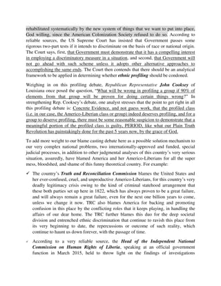 this profiling debate is: Concrete Evidence, and not guess work, that the profiled class
(i.e. in our case, the Americo-Liberian class or group) indeed deserves profiling, and for a
group to deserve profiling, there must be some reasonable suspicion to demonstrate that a
meaningful portion of the profiled class is guilty, PERIOD, like what our Plain Truth
Revolution has painstakingly done for the past 5 years now, by the grace of God.
To add more weight to our blame casting debate here as a possible solution mechanism to
our very complex national problems, two internationally-approved and funded, special
judicial processes, in addition to other judgmental analyses of this country’s very serious
situation, assuredly, have blamed America and her Americo-Liberians for all the super
mess, bloodshed, and shame of this funny theoretical country. For example:
 The country’s Truth and Reconciliation Commission blames the United States and
her ever-confused, cruel, and unproductive Americo-Liberians, for this country’s very
deadly legitimacy crisis owing to the kind of criminal statehood arrangement that
these both parties set up here in 1822, which has always proven to be a great failure,
and will always remain a great failure, even for the next one billion years to come,
unless we change it now. TRC also blames America for backing and promoting
confusion in this place by the conflicting roles that it keeps playing, in handling the
affairs of our dear home. The TRC further blames this duo for the deep societal
division and entrenched ethnic discrimination that continue to ravish this place from
its very beginning to date, the repercussions or outcome of such reality, which
continue to haunt us down forever, with the passage of time.
 According to a very reliable source, the Head of the Independent National
Commission on Human Rights of Liberia, speaking at an official government
function in March 2015, held to throw light on the findings of investigations
surrounding Liberia’s national symbols, creeds, and emblems, categorically blames
the Americo-Liberians for the decimating crisis of identity that has been plaguing this
place for 195 years now – according to her, a chasm/divide from such identity crisis,
which can be blamed for almost all of this country’s/colony’s nightmares up to this
point etc.
This firm insistence by us, upon some constructive rationing of blame, as one of the bases
for our revolutionary arguments, is even moreover highly motivated by a couple of things
including a strong quest to conduct some holistic Transitional Justice Process at the end
of the day that will bring justice once and for all, to this country, from the badly thought
out foundation arguments of the Americans for the establishment of their “Liberia” in
1816, and the subsequent outcomes obtained thus far.
The many bloody wrongs, intentional misdeeds, and deliberately criminal errors that the
Americans and their Americo-Liberians continue to commit here in handling just every
 