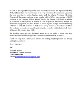of God, on the edge of taking another huge peaceful civic action this April or early May
2018, still in radical pursuit of redress to its very contentious foundation case, meaning
the case involving its vision bearing family and the Liberia Petroleum [Refining]
Company, if the current path that we are treading with LPRC for redress to the UNJUST
treatment of our vanguard African Kartees’ family, and thus the Plain Truth Revolution
by extension, is not respected or adhered to. And as you will discover all through this
intellectual engagement, we have decided to accord a game changer status to this badly
UNFAIR or UNJUST treatment of the Kartees’ family mentioned above because of how
this treatment in question completely epitomizes the everyday plight of almost all Native
Africans in this country since 1822.
We therefore encourage every interested person across our globe to please grant keen
attention to these new emancipation efforts and developments in West Africa.
Thank you very much, fellow good citizens, for reading everything herein, and politely
relating to us on them.
Very truly yours,
RSK
Roland S. Kartee
Head/Plain Truth Revolution
Cell#: 0886761008
Email: plaintruthrevolution@gmail.com
 