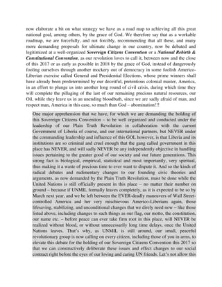 One major apprehension that we have, for which we are demanding the holding of
this Sovereign Citizens Convention – to be well organized and conducted under the
leadership of our Plain Truth Revolution in collaboration with the current
Government of Liberia of course, and our international partners, but NEVER under
the commanding leadership and influence of this GOL however, is that Liberia and its
institutions are so criminal and cruel enough that the gang called government in this
place has NEVER, and will sadly NEVER be any independently objective in handling
issues pertaining to the greater good of our society and our future generations. This
strong fact is biological, empirical, statistical and most importantly, very spiritual,
thus making it a waste of precious time to ever want to dispute it. And so the kinds of
radical debates and rudimentary changes to our founding civic theories and
arguments, as now demanded by the Plain Truth Revolution, must be done while the
United Nations is still officially present in this place – no matter their number on
ground – because if UNMIL formally leaves completely, as it is expected to be so by
March next year, and we be left between the EVER-deadly maneuvers of Wall Street-
controlled America and her very mischievous Americo-Liberians again, those
lifesaving, stabilizing, and unconditional changes that we direly need now – like those
listed above, including changes to such things as our flag, our motto, the constitution,
our name etc. – before peace can ever take firm root in this place, will NEVER be
realized without blood, or without unnecessarily long time delays, once the United
Nations leaves. That’s why, as UNMIL is still around, our small, peaceful
revolutionary group is now calling on every citizen, including those of you in arms, to
elevate this debate for the holding of our Sovereign Citizens Convention this 2017 so
that we can constructively deliberate these issues and effect changes to our social
contract right before the eyes of our loving and caring UN friends. Let’s not allow this
opportunity slip through our fingers again. In addition, the current US Administration,
we believe, if adequately approached and informed, or well educated about our plight
through some extra-mile efforts, which do not have to be rosy, could be of great help
to this process because this party, the Grand Old Party, as the Republican Party is
usually called, was set up for, and has good records for, among other things: strongly
defending Blacks’ interests specifically; vehemently advocating morality in the public
space; and standing up tall in protecting the rights of minorities etc. thus making them
a good American partner for us at this time, despite these toxic differences.
And talking about a Sovereign Citizens Meeting or a National Rebirth and
Constitutional Convention, or just some kind of serious soul-searching and solution-
seeking dialogue, as the Plain Truth Revolution is currently demanding, this kind of
call should never be so strange to anyone of us in this country by now, as many
influential voices out there, including those in the top echelons of the current
Americo-Liberian Government, have been strongly proposing, for some time now.
We are only just reinforcing or making it a demand now, that’s all, with some
 