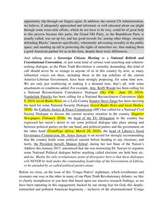 attachments or conditions added. For example, Atty. Koffi Woods has been calling for
a National Reconciliation Consultative Dialogue (Sky FM, June 20, 2014);
Vandarlark Patricks has been calling for a National Reconciliation Convention (July
8, 2014, Local Radio News etc.); Lofa County Senator Steve Zargo has been stressing
the need for some National Security Dialogue (Local Radio News and local Dailies,
2016); the Catholic Justice & Peace Commission (JPC) has called for a National Civil
Society Dialogue to discuss the current security situation in the country (Inquirer
Newspaper, February 2016); the head of the EU Delegation in the country has
expressed her union’s desire to see some political dialogue take place among and
between political parties on the one hand, and political parties and the government on
the other hand (FrontPage Africa, March 20, 2016); the head of Liberia’s Good
Governance Commission, Dr. Amos Sawyer is on record for strongly recommending
that the country holds some political summit before heading to any elections; and
lastly, the President herself, Madam Sirleaf, during her last State of the Nation’s
Address this January 2017, announced that she was instructing Dr. Sawyer to organize
some National Political dialogue before anything called elections are held here etc.
and etc. Maybe the only revolutionary point of divergence here is that these dialogues
will NEVER be held under the commanding leadership of the Government of Liberia,
or be attended by so-called political parties alone.
Before we close, on the issue of this ‘Congo-Native’ nightmare, which reverberates and
resonates one way or the other in many of our Plain Truth Revolutionary debates, we like
to clearly reemphasize to you here that based upon our massive research findings, as we
have been repeating in this engagement, backed by our strong fear for God, this deeply-
entrenched and polluted American hegemony – inclusive of the aforementioned ‘Congo
v. Country’ divide, is where all of the major domestic problems of this country do sit, and
so if we are to ever make any progress in life as a proud people and children of God,
made in His own image and likeness too, then this debate, this bogeyman, this elephant in
the room etc. must right now be bravely, honestly, and adequately confronted. For it is in
this painful, dangerous, and embarrassing debate that true children of God, true patriots,
and true nationalists will now be sorted out from the mere sycophants, blind loyalists, and
destructive, deceitful pretenders. And in order to engage this battle or debate and win by
the grace of God, our Plain Truth Revolution has set up a common front, called the Plain
Truth Front, a common football team called the Plain Truth United, and a common
coalition called the Truth Coalition, to bring together Yarkpawalos and Bernards from
the two great divides, to peacefully and constructively fight this Nasty, divisive, and
unproductive American and Americo-Liberian hegemony and influence over our lives,
potentials, talents and common destinies, just as back in the day, it took the strange and
objective collaborative efforts of Whites such as Joe Slovo, Harry Schwartz, Trevor
Hurdleson, Julius and Ruth First etc. and Blacks, of the African National Congress, to
dismantle and dissipate White supremacism in South Africa. This same kind of strangely
 