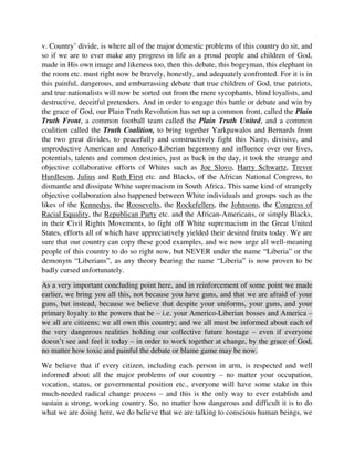 objective collaboration also happened between White individuals and groups such as the
likes of the Kennedys, the Roosevelts, the Rockefellers, the Johnsons, the Congress of
Racial Equality, the Republican Party etc. and the African-Americans, or simply Blacks,
in their Civil Rights Movements, to fight off White supremacism in the Great United
States, efforts all of which have appreciatively yielded their desired fruits today. We are
sure that our country can copy these good examples, and we now urge all well-meaning
people of this country to do so right now, but NEVER under the name “Liberia” or the
demonym “Liberians”, as any theory bearing the name “Liberia” is now proven to be
badly cursed unfortunately.
As a very important concluding point here, and in reinforcement of some point we made
earlier, we bring you all this, not because you have guns, and that we are afraid of your
guns, but instead, because we believe that despite your uniforms, your guns, and your
primary loyalty to the powers that be – i.e. your Americo-Liberian bosses and America –
we all are citizens; we all own this country; and we all must be informed about each of
the very dangerous realities holding our collective future hostage – even if everyone
doesn’t see and feel it today – in order to work together at change, by the grace of God,
no matter how toxic and painful the debate or blame game may be now.
We believe that if every citizen, including each person in arm, is respected and well
informed about all the major problems of our country – no matter your occupation,
vocation, status, or governmental position etc., everyone will have some stake in this
much-needed radical change process – and this is the only way to ever establish and
sustain a strong, working country. So, no matter how dangerous and difficult it is to do
what we are doing here, we do believe that we are talking to conscious human beings, we
are talking to people who have consciences like ourselves, far beyond guns; we are
talking to people who can see and feel what’s going on around them, even if not directly;
and, we are talking to brothers and sisters etc.; and, as such, no matter how strong our
words or the language may be – because of our desire to expedite this much-needed
change process, there will be enough room for tolerance for all of us to engage these
deadly issues together by the grace of God.
By doing all these narrations, ladies and gentlemen, we do believe that we have now
drawn for all of us a clear battle line in this country. There should now be a set of citizens
who love and believe in the present societal order, and thus are prepared to fight for it,
and another distinct group of citizens, who absolutely disagree with the current status
quo, and are ready to take immediate actions for genuine change. We believe there should
be nothing in our national or social dictionary now called standing on the fence, or
standing in the middle, or remaining neutral. This is because God Himself is now ready
to intervene in our country’s very terrible situation, but He needs every citizen’s input,
one way or the other, as the country is for every citizen, and not for single individuals.
 