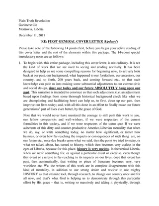 Plain Truth Revolution
Gardnersville
Monrovia, Liberia
December 11, 2017
RE: FIRST GENERAL COVER LETTER (Updated)
Please take note of the following 14 points first, before you begin your active reading of
this cover letter and the rest of the elements within this package. The 14-count special
introductory notes are as follows:
1. To begin with, this entire package, including this cover letter, is not ordinary. It is not
the kind of work that we are used to seeing and reading normally. It has been
designed to help us see some compelling reasons for beginning now, to actively look
back at our past, our background, what happened to our forefathers, our ancestors, our
country, and so forth, 200 years back, and coming forward etc., so that such
knowledge can push us into making some substantial adjustments to our current civic
and social design, since our today and our future ABSOLUTELY hang upon our
past. This narrative is intended to convince us that such adjustment (i.e. an adjustment
based upon findings from some thorough historical background check like what we
are championing and facilitating here) can help us, to first, clean up our past, then
improve our lives today; and, with all this done in an effort to finally make our future
generations’ part of lives even better, by the grace of God.
Note that we would never have mustered the courage to still push this work to you,
our fellow compatriots and well-wishers, if we were respecters of the current
formalities in this society, and if we were respecters of the status quo. If we were
adherents of this dirty and counter-productive Americo-Liberian mentality that when
we do, say, or write something today, no matter how significant, or rather how
heinous, or even how far-reaching the impacts or consequences of such thing are, on
our future etc., once day breaks upon what we said, then the point we tried to make, or
what we talked about, has turned to history, which then becomes very useless in the
eyes of Liberia, because for this place, history is very useless. In theoretical Liberia,
when we write something for, or against a particular event or exercise, even though
that event or exercise is far-reaching in its impacts on our lives, once that event has
past, then automatically, that writing or piece of literature becomes very, very
worthless etc. We, the writers of this work are in complete disagreement with this
kind of mentality, in addition to our strong desire and resolve to use mighty
HISTORY as that ultimate tool, through research, to change our country once and for
all now, and that’s what God is helping us to demonstrate through this particular
effort by His grace – that is, writing so massively and taking it physically, through
 