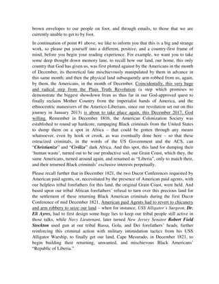 brown envelopes to our people on foot, and through emails, to those that we are
currently unable to get to by foot.
In continuation of point #1 above, we like to inform you that this is a big and strange
work, so please put yourself into a different, positive, and a country-first frame of
mind, before you begin your reading experience. For example, we want you to take
some deep thought down memory lane, to recall how our land, our home, this only
country that God has given us, was first plotted against by the Americans in the month
of December, its theoretical fate mischievously manipulated by them in advance in
this same month; and then the physical land subsequently arm robbed from us, again,
by them, the Americans, in the month of December. Coincidentally, this very huge
and radical step from the Plain Truth Revolution (a step which promises to
demonstrate the biggest showdown from us thus far in our God-approved quest to
finally reclaim Mother Country from the imperialist hands of America, and the
ethnocentric maneuvers of the Americo-Liberians, since our revolution set out on this
journey in January 2013) is about to take place again, this December 2017, God
willing. Remember in December 1816, the American Colonization Society was
established to round up hardcore, rampaging Black criminals from the United States
to dump them on a spot in Africa – that could be gotten through any means
whatsoever, even by hook or crook, as was eventually done here – so that these
ostracized criminals, in the words of the US Government and the ACS, can
“Christianize” and “Civilize” dark Africa. And this spot, this land for dumping their
‘human waste’, turned out to be our productive soil, our Grain Coast, which they, the
same Americans, turned around again, and renamed as “Liberia”, only to match their,
and their returned Black criminals’ exclusive interests perpetually.
Please recall further that in December 1821, the two Ducor Conferences requested by
American paid agents, or, necessitated by the presence of American paid agents, with
our helpless tribal forefathers for this land, the original Grain Coast, were held. And
based upon our tribal African forefathers’ refusal to turn over this precious land for
the settlement of these returning Black American criminals during the first Ducor
Conference of mid December 1821, American paid Agents had to revert to chicanery
and arm robbery to seize our land – when for instance, USS Alligator’s Surgeon, Dr.
Eli Ayres, had to first design some huge lies to keep our tribal people still active in
those talks, while Navy Lieutenant, later turned New Jersey Senator Robert Field
Stockton used gun at our tribal Bassa, Gola, and Dei forefathers’ heads, further
reinforcing this criminal action with military intimidation tactics from his USS
Alligator Warship, to finally get our land, Cape Mesurado, in December 1821, to
begin building their returning, unwanted, and mischievous Black Americans’
“Republic of Liberia.”
 