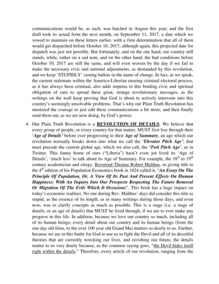 draft took its actual form the next month, on September 11, 2017, a date which we
vowed to maintain on these letters earlier, with a firm determination that all of them
would get dispatched before October 10, 2017; although again, this projected date for
dispatch was just not possible. But fortunately, and on the one hand, our country still
stands, while, rather on a sad note, and on the other hand, the bad conditions before
October 10, 2017 are still the same, and will even worsen by the day if we fail to
make the necessary civic and national adjustments, as demanded by this revolution,
and we keep ‘STUPIDLY’ casting ballots in the name of change. In fact, as we speak,
the current stalemate within the Americo-Liberian ensuing criminal electoral process,
as it has always been criminal, also adds impetus to this binding civic and spiritual
obligation of ours to spread these great, strange revolutionary messages, as the
writings on the wall keep proving that God is about to actively intervene into this
country’s seemingly unsolvable problems. That’s why our Plain Truth Revolution has
mustered the courage to just edit these communications a bit more, and then finally
send them out, as we are now doing, by God’s power.
4. Our Plain Truth Revolution is a REVOLUTION OF DETAILS. We believe that
every group of people, or every country for that matter, MUST first live through their
‘Age of Details’ before ever progressing to their Age of Summary, an age which our
revolution normally breaks down into what we call the ‘Elevator Pitch Age’, that
must precede the current global age, which we also call, the ‘Twit Pitch Age’, as in
Twitter. This funny home of ours (“Liberia”) hasn’t even yet lived its ‘Age of
Details’, ‘much less’ to talk about its Age of Summary. For example, the 18th
to 19th
century academician and clergy, Reverend Thomas Robert Malthus, in giving title to
the 4th
edition of his Population Economics book in 1824 called it, “An Essay On The
Principle Of Population, Or, A View Of Its Past And Present Effects On Human
Happiness; With An Inquiry Into Our Prospects Respecting The Future Removal
Or Migration Of The Evils Which It Occasions”. This book has a huge impact on
today’s economic realities. No one during Rev. Malthus’ days did consider this title as
stupid, as the essence of its length, as in many writings during those days, and even
now, was to clarify concepts as much as possible. This is a stage (i.e. a stage of
details, or an age of details) that MUST be lived through, if we are to ever make any
progress in this life. In addition, because we love our country so much, including all
of its human beings, every detail about our country and its human beings (from the
one day old fetus, to the over 100 year old Grand Ma) matters so dearly to us. Further,
because we are in this battle for God to use us to fight the Devil and all of its deceitful
theories that are currently wrecking our lives, and ravishing our future, the details
matter to us very dearly because, as the common saying goes, “the Devil hides itself
right within the details.” Therefore, every article of our revolution, ranging from the
wordings on protest placards, or posters, to our flyers, brochures, and pamphlets etc.,
 
