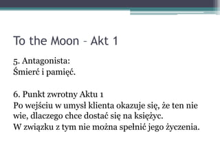 To the Moon – Akt 1
5. Antagonista:
Śmierć i pamięć.

6. Punkt zwrotny Aktu 1
Po wejściu w umysł klienta okazuje się, że ten nie
wie, dlaczego chce dostać się na księżyc.
W związku z tym nie można spełnić jego życzenia.
 